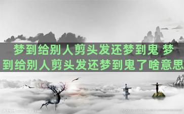 梦到给别人剪头发还梦到鬼 梦到给别人剪头发还梦到鬼了啥意思